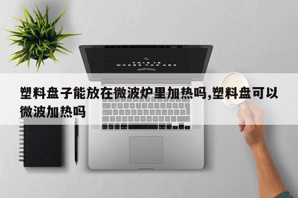 塑料盘子能放在微波炉里加热吗,塑料盘可以微波加热吗