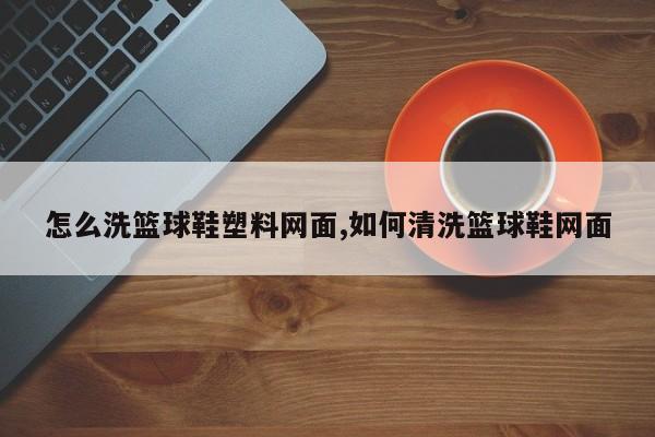 怎么洗篮球鞋塑料网面,如何清洗篮球鞋网面