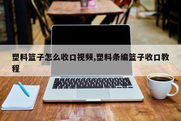 塑料篮子怎么收口视频,塑料条编篮子收口教程
